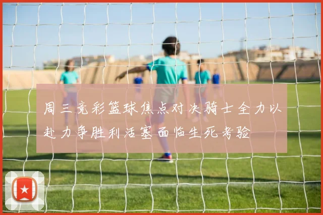 周三竞彩篮球焦点对决骑士全力以赴力争胜利活塞面临生死考验