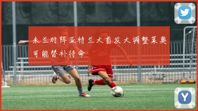米兰对阵亚特兰大首发大调整莱奥可能替补待命