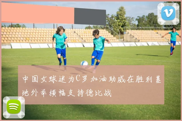 中国女球迷为C罗加油助威在胜利基地外举横幅支持德比战